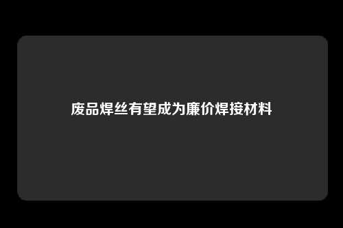 废品焊丝有望成为廉价焊接材料