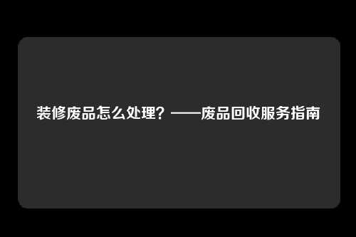 装修废品怎么处理？——废品回收服务指南