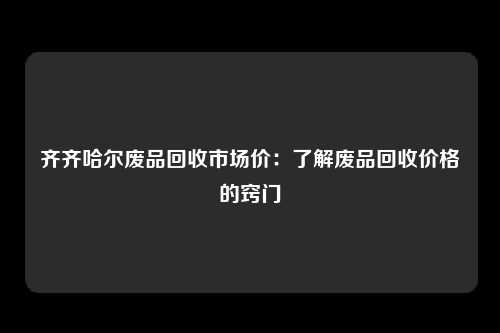 齐齐哈尔废品回收市场价：了解废品回收价格的窍门