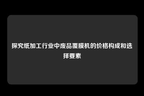 探究纸加工行业中废品覆膜机的价格构成和选择要素