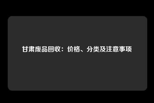 甘肃废品回收：价格、分类及注意事项