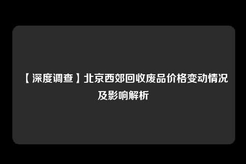 【深度调查】北京西郊回收废品价格变动情况及影响解析