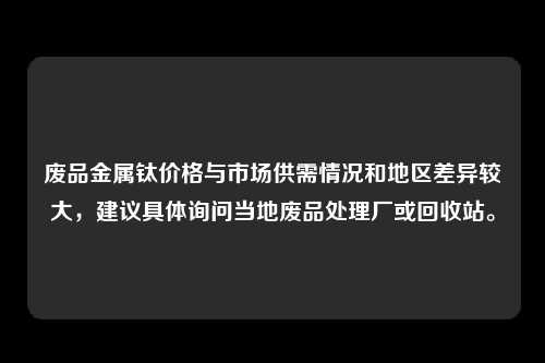 废品金属钛价格与市场供需情况和地区差异较大，建议具体询问当地废品处理厂或回收站。