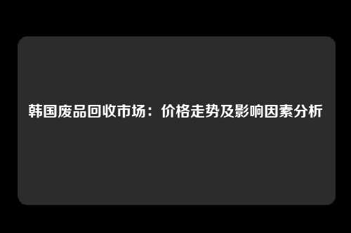 韩国废品回收市场：价格走势及影响因素分析