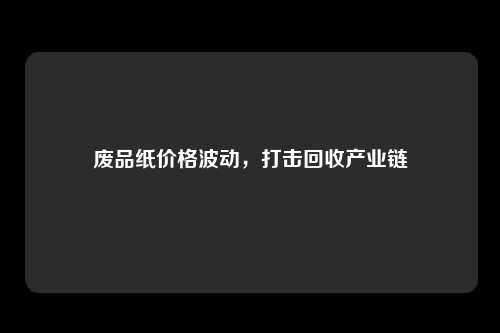 废品纸价格波动，打击回收产业链