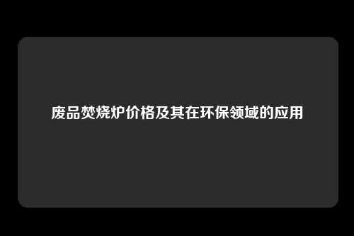 废品焚烧炉价格及其在环保领域的应用