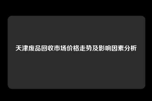 天津废品回收市场价格走势及影响因素分析