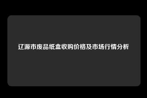 辽源市废品纸盒收购价格及市场行情分析