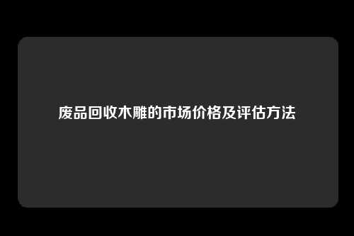 废品回收木雕的市场价格及评估方法