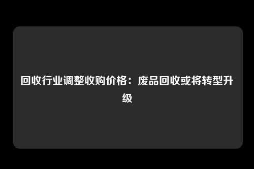 回收行业调整收购价格：废品回收或将转型升级