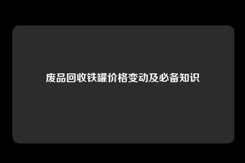 废品回收铁罐价格变动及必备知识