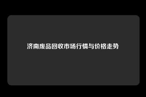 济南废品回收市场行情与价格走势