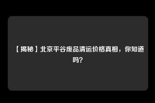 【揭秘】北京平谷废品清运价格真相，你知道吗？