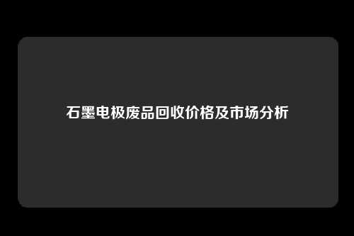 石墨电极废品回收价格及市场分析