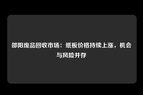 邵阳废品回收市场：纸板价格持续上涨，机会与风险并存