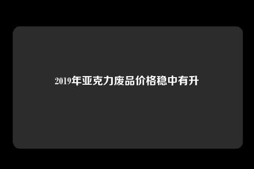 2019年亚克力废品价格稳中有升