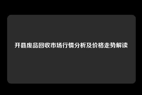 开县废品回收市场行情分析及价格走势解读