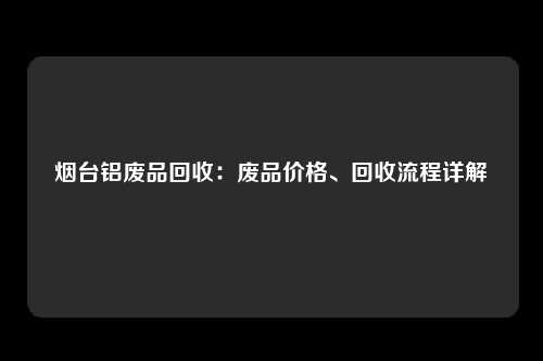 烟台铝废品回收：废品价格、回收流程详解