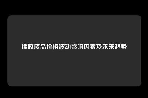 橡胶废品价格波动影响因素及未来趋势