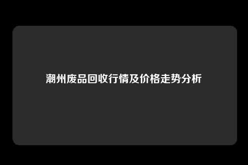 潮州废品回收行情及价格走势分析