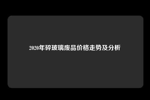 2020年碎玻璃废品价格走势及分析