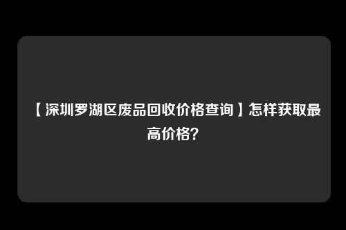 【深圳罗湖区废品回收价格查询】怎样获取最高价格？