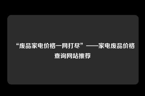 “废品家电价格一网打尽”——家电废品价格查询网站推荐