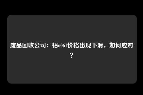 废品回收公司：铝6061价格出现下滑，如何应对？