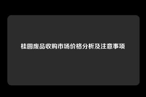 桂圆废品收购市场价格分析及注意事项