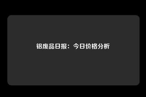 铝废品日报：今日价格分析