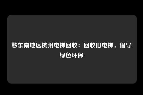 黔东南地区杭州电梯回收：回收旧电梯，倡导绿色环保