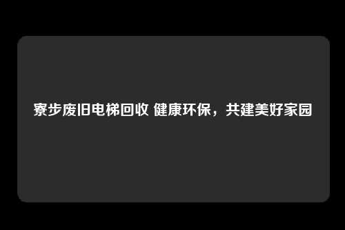 寮步废旧电梯回收 健康环保，共建美好家园