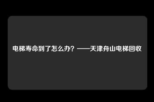 电梯寿命到了怎么办？——天津舟山电梯回收