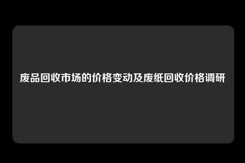 废品回收市场的价格变动及废纸回收价格调研