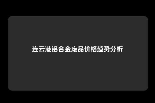 连云港铝合金废品价格趋势分析