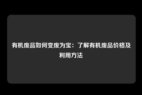 有机废品如何变废为宝：了解有机废品价格及利用方法