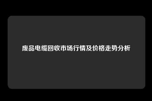 废品电缆回收市场行情及价格走势分析