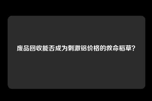 废品回收能否成为刺激铝价格的救命稻草？