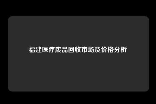 福建医疗废品回收市场及价格分析