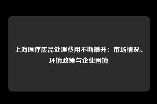 上海医疗废品处理费用不断攀升：市场情况、环境政策与企业困境