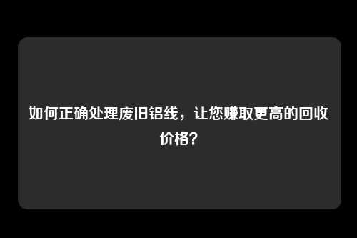 如何正确处理废旧铝线，让您赚取更高的回收价格？