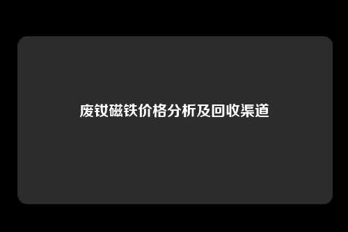 废钕磁铁价格分析及回收渠道