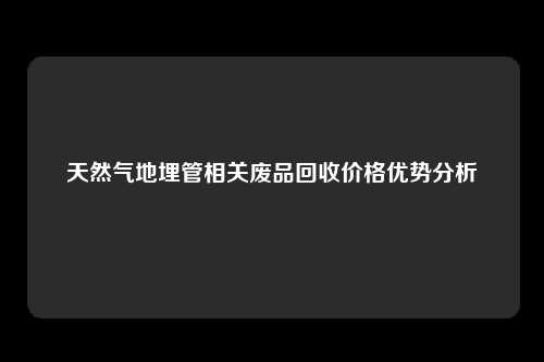 天然气地埋管相关废品回收价格优势分析