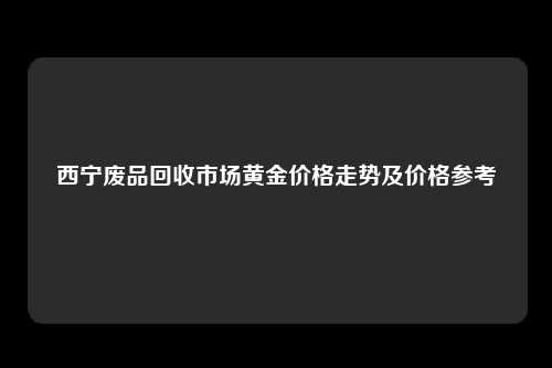 西宁废品回收市场黄金价格走势及价格参考