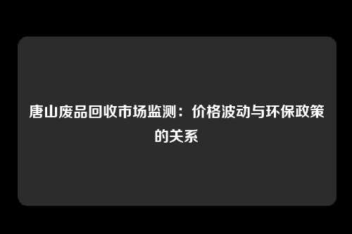 唐山废品回收市场监测：价格波动与环保政策的关系