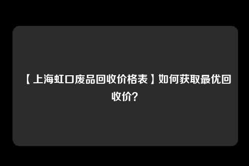 【上海虹口废品回收价格表】如何获取最优回收价？