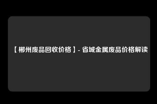 【郴州废品回收价格】- 省城金属废品价格解读