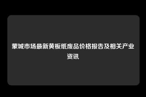 蒙城市场最新黄板纸废品价格报告及相关产业资讯