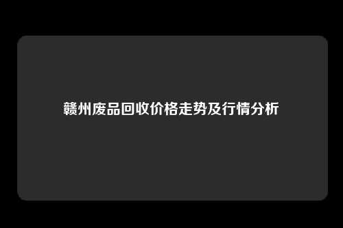 赣州废品回收价格走势及行情分析