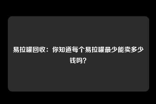 易拉罐回收：你知道每个易拉罐最少能卖多少钱吗？